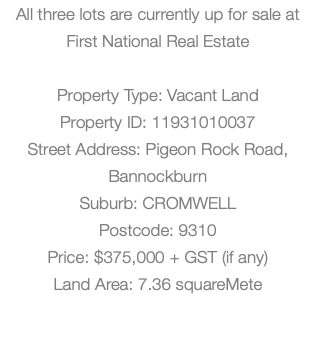 All three lots are currently up for sale at First National Real Estate Property Type: Vacant Land Property ID: 11931010037 Street Address: Pigeon Rock Road, Bannockburn Suburb: CROMWELL Postcode: 9310 Price: $375,000 + GST (if any) Land Area: 7.36 squareMete