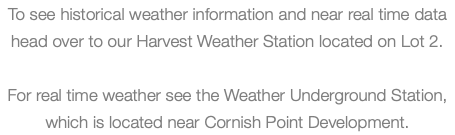 To see historical weather information and near real time data head over to our Harvest Weather Station located on Lot 2. For real time weather see the Weather Underground Station, which is located near Cornish Point Development. 