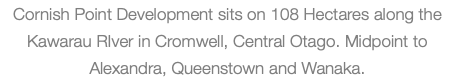 Cornish Point Development sits on 108 Hectares along the Kawarau RIver in Cromwell, Central Otago. Midpoint to Alexandra, Queenstown and Wanaka.